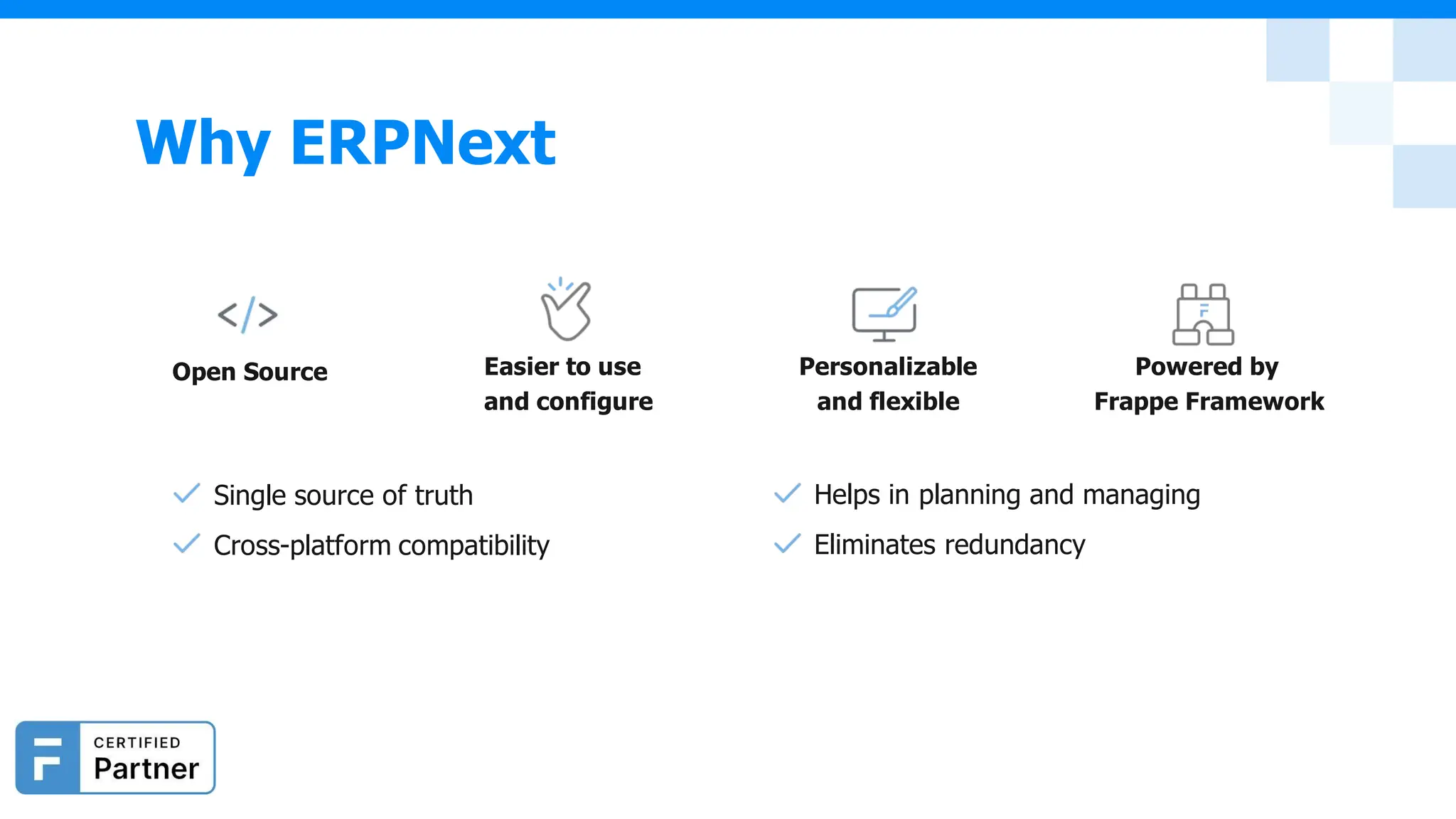 Single source of truth
Cross-platform compatibility
Helps in planning and managing
Eliminates redundancy
Open Source Easier to use
and configure
Personalizable
and flexible
Powered by
Frappe Framework
Why ERPNext
 