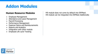 Addon Modules
Human Resource Modules
● Employee Management
● Attendance and Leave Management
● Payroll Processing
● Performance Management
● Expense Claims and Reimbursements
● Reports and Analytics
● Integration with other module
● Employee Life cycle Tracking
HR module does not come by default into ERPNext.
HR module can be integrated into ERPNext Additionally
 