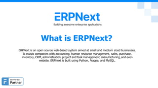 Building awesome enterprise applications
What is ERPNext?
ERPNext is an open source web-based system aimed at small and medium sized businesses.
It assists companies with accounting, human resource management, sales, purchase,
inventory, CRM, administration, project and task management, manufacturing, and even
website. ERPNext is built using Python, Frappe, and MySQL.
 