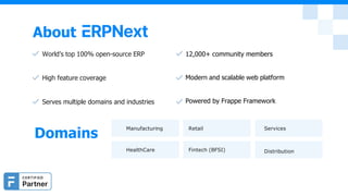 About
World’s top 100% open-source ERP
High feature coverage
Serves multiple domains and industries
12,000+ community members
Modern and scalable web platform
Powered by Frappe Framework
Domains
Manufacturing Retail Services
HealthCare Fintech (BFSI) Distribution
 