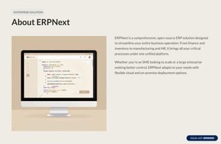 ENTERPRISE SOLUTION
About ERPNext
ERPNext is a comprehensive, open-source ERP solution designed
to streamline your entire business operation. From finance and
inventory to manufacturing and HR, it brings all your critical
processes under one unified platform.
Whether you're an SME looking to scale or a large enterprise
seeking better control, ERPNext adapts to your needs with
flexible cloud and on-premise deployment options.
 