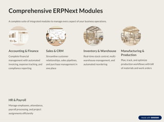 Comprehensive ERPNext Modules
A complete suite of integrated modules to manage every aspect of your business operations.
Accounting & Finance
Complete financial
management with automated
invoicing, expense tracking, and
compliance reporting
Sales & CRM
Streamline customer
relationships, sales pipelines,
and purchase management in
one place
Inventory & Warehouse
Real-time stock control, multi-
warehouse management, and
automated reordering
Manufacturing &
Production
Plan, track, and optimize
production workflows with bill
of materials and work orders
HR & Payroll
Manage employees, attendance,
payroll processing, and project
assignments efficiently
 