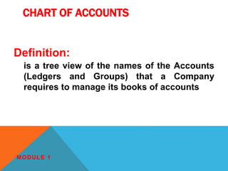 CHART OF ACCOUNTS
Definition:
is a tree view of the names of the Accounts
(Ledgers and Groups) that a Company
requires to manage its books of accounts
MODULE 1
 