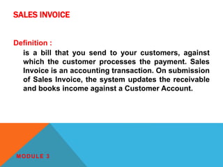 SALES INVOICE
Definition :
is a bill that you send to your customers, against
which the customer processes the payment. Sales
Invoice is an accounting transaction. On submission
of Sales Invoice, the system updates the receivable
and books income against a Customer Account.
MODULE 3
 