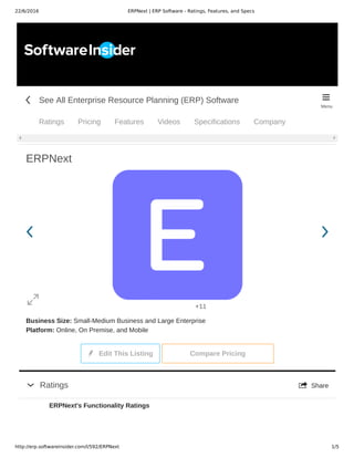 22/6/2016 ERPNext | ERP Software - Ratings, Features, and Specs
http://erp.softwareinsider.com/l/592/ERPNext 1/5
ERPNext
Business Size: Small­Medium Business and Large Enterprise
Platform: Online, On Premise, and Mobile
 Edit This Listing   Compare Pricing
         +11
 

 ShareRatings
ERPNext's Functionality Ratings
See All Enterprise Resource Planning (ERP) Software
Ratings Pricing Features Videos Specifications Company
 
Menu
 