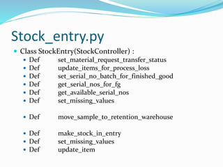 Stock_entry.py
 Class StockEntry(StockController) :
 Def set_material_request_transfer_status
 Def update_items_for_process_loss
 Def set_serial_no_batch_for_finished_good
 Def get_serial_nos_for_fg
 Def get_available_serial_nos
 Def set_missing_values
 Def move_sample_to_retention_warehouse
 Def make_stock_in_entry
 Def set_missing_values
 Def update_item
 