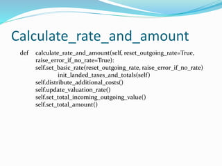 Calculate_rate_and_amount
def calculate_rate_and_amount(self, reset_outgoing_rate=True,
raise_error_if_no_rate=True):
self.set_basic_rate(reset_outgoing_rate, raise_error_if_no_rate)
init_landed_taxes_and_totals(self)
self.distribute_additional_costs()
self.update_valuation_rate()
self.set_total_incoming_outgoing_value()
self.set_total_amount()
 