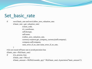 Set_basic_rate
if not d.basic_rate and not d.allow_zero_valuation_rate:
d.basic_rate = get_valuation_rate(
d.item_code,
d.t_warehouse,
self.doctype,
self.name,
d.allow_zero_valuation_rate,
currency=erpnext.get_company_currency(self.company),
company=self.company,
raise_error_if_no_rate=raise_error_if_no_rate,
)
# do not round off basic rate to avoid precision loss
d.basic_rate = flt(d.basic_rate)
if d.is_process_loss:
d.basic_rate = flt(0.0)
d.basic_amount = flt(flt(d.transfer_qty) * flt(d.basic_rate), d.precision("basic_amount"))
 