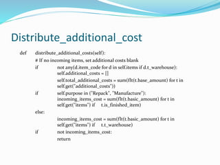 Distribute_additional_cost
def distribute_additional_costs(self):
# If no incoming items, set additional costs blank
if not any(d.item_code for d in self.items if d.t_warehouse):
self.additional_costs = []
self.total_additional_costs = sum(flt(t.base_amount) for t in
self.get("additional_costs"))
if self.purpose in ("Repack", "Manufacture"):
incoming_items_cost = sum(flt(t.basic_amount) for t in
self.get("items") if t.is_finished_item)
else:
incoming_items_cost = sum(flt(t.basic_amount) for t in
self.get("items") if t.t_warehouse)
if not incoming_items_cost:
return
 