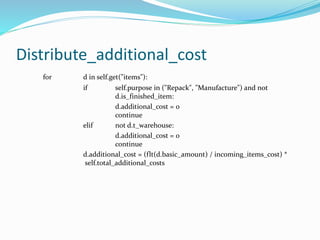 Distribute_additional_cost
for d in self.get("items"):
if self.purpose in ("Repack", "Manufacture") and not
d.is_finished_item:
d.additional_cost = 0
continue
elif not d.t_warehouse:
d.additional_cost = 0
continue
d.additional_cost = (flt(d.basic_amount) / incoming_items_cost) *
self.total_additional_costs
 