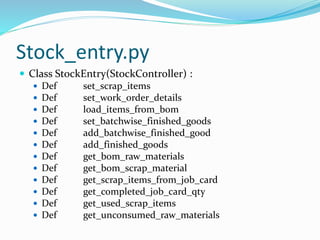 Stock_entry.py
 Class StockEntry(StockController) :
 Def set_scrap_items
 Def set_work_order_details
 Def load_items_from_bom
 Def set_batchwise_finished_goods
 Def add_batchwise_finished_good
 Def add_finished_goods
 Def get_bom_raw_materials
 Def get_bom_scrap_material
 Def get_scrap_items_from_job_card
 Def get_completed_job_card_qty
 Def get_used_scrap_items
 Def get_unconsumed_raw_materials
 
