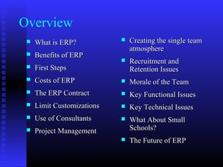 Overview
 What is ERP?What is ERP?
 Benefits of ERPBenefits of ERP
 First StepsFirst Steps
 Costs of ERPCosts of ERP
 The ERP ContractThe ERP Contract
 Limit CustomizationsLimit Customizations
 Use of ConsultantsUse of Consultants
 Project ManagementProject Management
 Creating the single teamCreating the single team
atmosphereatmosphere
 Recruitment andRecruitment and
Retention IssuesRetention Issues
 Morale of the TeamMorale of the Team
 Key Functional IssuesKey Functional Issues
 Key Technical IssuesKey Technical Issues
 What About SmallWhat About Small
Schools?Schools?
 The Future of ERPThe Future of ERP
 