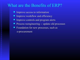 What are the Benefits of ERP?
 Improve access to informationImprove access to information
 Improve workflow and efficiencyImprove workflow and efficiency
 Improve controls and program alertsImprove controls and program alerts
 Process reengineering -- update old processesProcess reengineering -- update old processes
 Foundation for new processes, such asFoundation for new processes, such as
e-procuremente-procurement
 