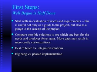 First Steps:
Well Begun is Half Done
 Start with an evaluation of needs and requirements -- thisStart with an evaluation of needs and requirements -- this
is useful not only as a guide to the project, but also as ais useful not only as a guide to the project, but also as a
gauge to the success of the projectgauge to the success of the project
 Compare possible solutions to see which one best fits theCompare possible solutions to see which one best fits the
needs and produces fewer gaps. More gaps may result inneeds and produces fewer gaps. More gaps may result in
more costly customizations.more costly customizations.
 Best of breed vs. integrated solutionsBest of breed vs. integrated solutions
 Big bang vs. phased implementationBig bang vs. phased implementation
 