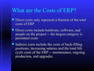 What are the Costs of ERP?
 Direct costs only represent a fraction of the totalDirect costs only represent a fraction of the total
costs of ERPcosts of ERP
 Direct costs include hardware, software, andDirect costs include hardware, software, and
people on the project -- the largest category ispeople on the project -- the largest category is
personnel costspersonnel costs
 Indirect costs include the costs of back-fillingIndirect costs include the costs of back-filling
positions, increasing salaries and the total lifepositions, increasing salaries and the total life
cycle costs of the ERP -- maintenance, ongoingcycle costs of the ERP -- maintenance, ongoing
production, and upgrades.production, and upgrades.
 