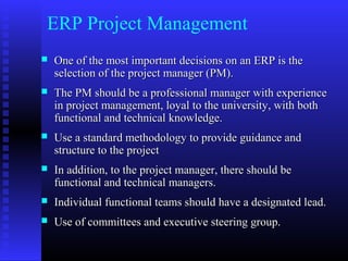 ERP Project Management
 One of the most important decisions on an ERP is theOne of the most important decisions on an ERP is the
selection of the project manager (PM).selection of the project manager (PM).
 The PM should be a professional manager with experienceThe PM should be a professional manager with experience
in project management, loyal to the university, with bothin project management, loyal to the university, with both
functional and technical knowledge.functional and technical knowledge.
 Use a standard methodology to provide guidance andUse a standard methodology to provide guidance and
structure to the projectstructure to the project
 In addition, to the project manager, there should beIn addition, to the project manager, there should be
functional and technical managers.functional and technical managers.
 Individual functional teams should have a designated lead.Individual functional teams should have a designated lead.
 Use of committees and executive steering group.Use of committees and executive steering group.
 