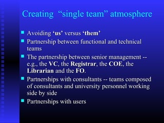 Creating “single team” atmosphere
 AvoidingAvoiding ‘us’‘us’ versusversus ‘them’‘them’
 Partnership between functional and technicalPartnership between functional and technical
teamsteams
 The partnership between senior management --The partnership between senior management --
e.g., thee.g., the VCVC, the, the RegistrarRegistrar, the, the COECOE, the, the
LibrarianLibrarian and theand the FOFO..
 Partnerships with consultants -- teams composedPartnerships with consultants -- teams composed
of consultants and university personnel workingof consultants and university personnel working
side by sideside by side
 Partnerships with usersPartnerships with users
 