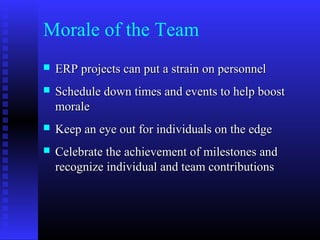 Morale of the Team
 ERP projects can put a strain on personnelERP projects can put a strain on personnel
 Schedule down times and events to help boostSchedule down times and events to help boost
moralemorale
 Keep an eye out for individuals on the edgeKeep an eye out for individuals on the edge
 Celebrate the achievement of milestones andCelebrate the achievement of milestones and
recognize individual and team contributionsrecognize individual and team contributions
 
