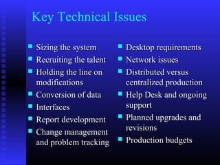 Key Technical Issues
 Sizing the systemSizing the system
 Recruiting the talentRecruiting the talent
 Holding the line onHolding the line on
modificationsmodifications
 Conversion of dataConversion of data
 InterfacesInterfaces
 Report developmentReport development
 Change managementChange management
and problem trackingand problem tracking
 Desktop requirementsDesktop requirements
 Network issuesNetwork issues
 Distributed versusDistributed versus
centralized productioncentralized production
 Help Desk and ongoingHelp Desk and ongoing
supportsupport
 Planned upgrades andPlanned upgrades and
revisionsrevisions
 Production budgetsProduction budgets
 