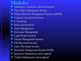 Modules
 Admission, Academics and ExaminationAdmission, Academics and Examination
 Time Table Management SystemTime Table Management System
 Human Resource Management System (HRMS)Human Resource Management System (HRMS)
 Financial Accounting SystemFinancial Accounting System
 E-TenderingE-Tendering
 Stores and PurchaseStores and Purchase
 Asset ManagementAsset Management
 Grievance ManagementGrievance Management
 Legal Section SystemLegal Section System
 Alumni Management SystemAlumni Management System
 File Movement SystemFile Movement System
 Letter Movement SystemLetter Movement System
 Document Management System (DMS)Document Management System (DMS)
 Generator Maintenance and LogbookGenerator Maintenance and Logbook
 Vehicle Maintenance and LogbookVehicle Maintenance and Logbook
 