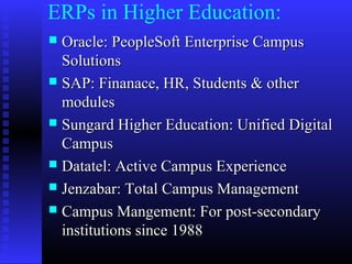ERPs in Higher Education:
 Oracle: PeopleSoft Enterprise CampusOracle: PeopleSoft Enterprise Campus
SolutionsSolutions
 SAP: Finanace, HR, Students & otherSAP: Finanace, HR, Students & other
modulesmodules
 Sungard Higher Education: Unified DigitalSungard Higher Education: Unified Digital
CampusCampus
 Datatel: Active Campus ExperienceDatatel: Active Campus Experience
 Jenzabar: Total Campus ManagementJenzabar: Total Campus Management
 Campus Mangement: For post-secondaryCampus Mangement: For post-secondary
institutions since 1988institutions since 1988
 