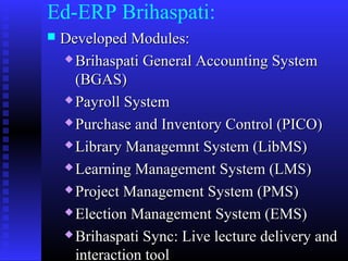 Ed-ERP Brihaspati:
 Developed Modules:Developed Modules:
 Brihaspati General Accounting SystemBrihaspati General Accounting System
(BGAS)(BGAS)
 Payroll SystemPayroll System
 Purchase and Inventory Control (PICO)Purchase and Inventory Control (PICO)
 Library Managemnt System (LibMS)Library Managemnt System (LibMS)
 Learning Management System (LMS)Learning Management System (LMS)
 Project Management System (PMS)Project Management System (PMS)
 Election Management System (EMS)Election Management System (EMS)
 Brihaspati Sync: Live lecture delivery andBrihaspati Sync: Live lecture delivery and
interaction toolinteraction tool
 