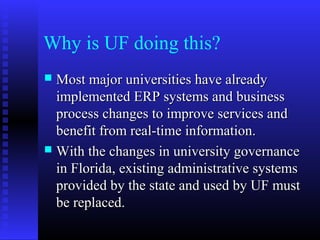 Why is UF doing this?
 Most major universities have alreadyMost major universities have already
implemented ERP systems and businessimplemented ERP systems and business
process changes to improve services andprocess changes to improve services and
benefit from real-time information.benefit from real-time information.
 With the changes in university governanceWith the changes in university governance
in Florida, existing administrative systemsin Florida, existing administrative systems
provided by the state and used by UF mustprovided by the state and used by UF must
be replaced.be replaced.
 