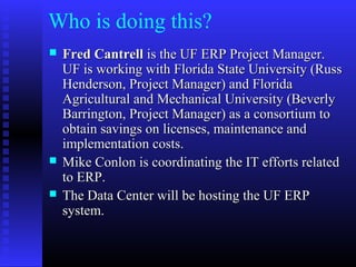 Who is doing this?
 Fred CantrellFred Cantrell is the UF ERP Project Manager.is the UF ERP Project Manager.
UF is working with Florida State University (RussUF is working with Florida State University (Russ
Henderson, Project Manager) and FloridaHenderson, Project Manager) and Florida
Agricultural and Mechanical University (BeverlyAgricultural and Mechanical University (Beverly
Barrington, Project Manager) as a consortium toBarrington, Project Manager) as a consortium to
obtain savings on licenses, maintenance andobtain savings on licenses, maintenance and
implementation costs.implementation costs.
 Mike Conlon is coordinating the IT efforts relatedMike Conlon is coordinating the IT efforts related
to ERP.to ERP.
 The Data Center will be hosting the UF ERPThe Data Center will be hosting the UF ERP
system.system.
 