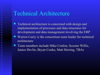 Technical Architecture
 Technical architecture is concerned with design andTechnical architecture is concerned with design and
implementation of processes and data structures forimplementation of processes and data structures for
development and data management involving the ERPdevelopment and data management involving the ERP
 Warren Curry is the consortium team leader for technicalWarren Curry is the consortium team leader for technical
architecturearchitecture
 Team members include Mike Conlon, Scooter Willis,Team members include Mike Conlon, Scooter Willis,
Janice Devlin, Bryan Cooke, Matt Herring, TBAsJanice Devlin, Bryan Cooke, Matt Herring, TBAs
 
