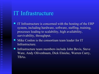 IT Infrastructure
 IT Infrastructure is concerned with the hosting of the ERPIT Infrastructure is concerned with the hosting of the ERP
system, including hardware, software, staffing, training,system, including hardware, software, staffing, training,
processes leading to scalability, high availability,processes leading to scalability, high availability,
survivability, throughput.survivability, throughput.
 Mike Conlon is the consortium team leader for ITMike Conlon is the consortium team leader for IT
Infrastructure.Infrastructure.
 Infrastructure team members include John Bevis, SteveInfrastructure team members include John Bevis, Steve
Ware, Andy Olivenbaum, Dick Elnicke, Warren Curry,Ware, Andy Olivenbaum, Dick Elnicke, Warren Curry,
TBAs.TBAs.
 