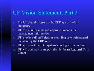 UF Vision Statement, Part 2
6.6. The UF data dictionary is the ERP systemThe UF data dictionary is the ERP system’s data’s data
dictionarydictionary
7.7. UF will eliminate the use of printed reports forUF will eliminate the use of printed reports for
management informationmanagement information
8.8. UF is to be self-sufficient in providing user training andUF is to be self-sufficient in providing user training and
maintaining the ERP systemmaintaining the ERP system
9.9. UF will adopt the ERP systemUF will adopt the ERP system’s configuration tool set’s configuration tool set
10.10. UF will continue to support the Northeast Regional DataUF will continue to support the Northeast Regional Data
CenterCenter
 