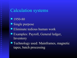 Calculation systems
 1950-801950-80
 Single purposeSingle purpose
 Eliminate tedious human workEliminate tedious human work
 Examples: Payroll, General ledger,Examples: Payroll, General ledger,
InventoryInventory
 Technology used: Mainframes, magneticTechnology used: Mainframes, magnetic
tapes, batch processingtapes, batch processing
 