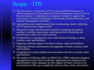 Scope – ITN
A.A. This Invitation to Negotiate (ITN) invites qualified Proposers toThis Invitation to Negotiate (ITN) invites qualified Proposers to
submit proposals for providing the following products and services tosubmit proposals for providing the following products and services to
the universities: Comprehensive computer systems to support thethe universities: Comprehensive computer systems to support the
University's Financial, Budgeting, Purchasing, Human Resource, andUniversity's Financial, Budgeting, Purchasing, Human Resource, and
Student Management functions.Student Management functions.
B.B. Appropriate and complimentary data warehousing, query, reporting,Appropriate and complimentary data warehousing, query, reporting,
OLAP and decision support tools.OLAP and decision support tools.
C.C. Integrated system administration facilities including navigation,Integrated system administration facilities including navigation,
security, workflow processing, auditing and job scheduling andsecurity, workflow processing, auditing and job scheduling and
interfacing to other university systemsinterfacing to other university systems
D.D. Comprehensive management, user and technical training on theseComprehensive management, user and technical training on these
systems, tools and facilities.systems, tools and facilities.
E.E. Ongoing technical support for these systems, tools and facilities.Ongoing technical support for these systems, tools and facilities.
F.F. Ongoing software maintenance and upgrades of these systems, toolsOngoing software maintenance and upgrades of these systems, tools
and facilities.and facilities.
G.G. Comprehensive and complete documentation for these systems, toolsComprehensive and complete documentation for these systems, tools
and facilities.and facilities.
H.H. The option of offering either an ORACLE or DB2 relational databaseThe option of offering either an ORACLE or DB2 relational database
management system server software, application development andmanagement system server software, application development and
administrative tools adequate for the support of these systems in anadministrative tools adequate for the support of these systems in an
environment of the size, complexity and user base of the universities.environment of the size, complexity and user base of the universities.
 