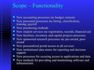Scope – Functionality
 New accounting processes inc budget, treasuryNew accounting processes inc budget, treasury
 New personnel processes inc hiring, classification,New personnel processes inc hiring, classification,
training, payrolltraining, payroll
 New purchasing methodsNew purchasing methods
 New student services inc registration, records, financial aidNew student services inc registration, records, financial aid
 New facilities, inventory and capital projects processesNew facilities, inventory and capital projects processes
 New sponsored research processes inc pre-award, post-New sponsored research processes inc pre-award, post-
awardaward
 New personalized portal access to all servicesNew personalized portal access to all services
 New institutional data stores for reporting and decisionNew institutional data stores for reporting and decision
supportsupport
 New processes for securing access to applications and dataNew processes for securing access to applications and data
 New methods for providing and maintaining software andNew methods for providing and maintaining software and
infrastructureinfrastructure
 