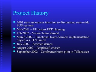 Project History
 2001 state announces intention to discontinue state-wide2001 state announces intention to discontinue state-wide
SUS systemsSUS systems
 Mid-2001 – UF begins ERP planningMid-2001 – UF begins ERP planning
 Feb 2002 – Vision Team formedFeb 2002 – Vision Team formed
 March 2002 – Functional teams formed, implementationMarch 2002 – Functional teams formed, implementation
objectives, ITN issuedobjectives, ITN issued
 July 2002 – Scripted demosJuly 2002 – Scripted demos
 August 2002 – PeopleSoft chosenAugust 2002 – PeopleSoft chosen
 September 2002 – Conference room pilot in TallahasseeSeptember 2002 – Conference room pilot in Tallahassee
 