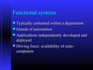 Functional systems
 Typically contained within a departmentTypically contained within a department
 Islands of automationIslands of automation
 Applications independently developed andApplications independently developed and
deployeddeployed
 Driving force: availability of mini-Driving force: availability of mini-
computerscomputers
 