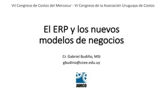 VII Congreso de Costos del Mercosur - VI Congreso de la Asociación Uruguaya de Costos 
El ERP y los nuevos 
modelos de negocios 
Cr. Gabriel Budiño, MSI 
gbudino@ccee.edu.uy 
 
