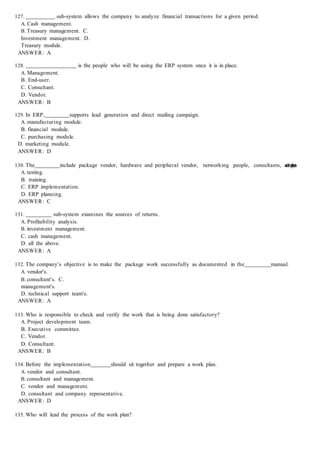 127. sub-system allows the company to analyze financial transactions for a given period.
A. Cash management.
B. Treasury management. C.
Investment management. D.
Treasury module.
ANSWER: A
128. is the people who will be using the ERP system once it is in place.
A. Management.
B. End-user.
C. Consultant.
D. Vendor.
ANSWER: B
129. In ERP, supports lead generation and direct mailing campaign.
A. manufacturing module.
B. financial module.
C. purchasing module.
D. marketing module.
ANSWER: D
130. The include package vendor, hardware and peripheral vendor, networking people, consultants, a
n
d
e
m
p
l
o
y
e
e
s
.
A. testing.
B. training.
C. ERP implementation.
D. ERP planning.
ANSWER: C
131. sub-system examines the sources of returns.
A. Profitability analysis.
B. investment management.
C. cash management.
D. all the above.
ANSWER: A
132. The company's objective is to make the package work successfully as documented in the manual.
A. vendor's.
B. consultant's. C.
management's.
D. technical support team's.
ANSWER: A
133. Who is responsible to check and verify the work that is being done satisfactory?
A. Project development team.
B. Executive committee.
C. Vendor.
D. Consultant.
ANSWER: B
134. Before the implementation should sit together and prepare a work plan.
A. vendor and consultant.
B. consultant and management.
C. vendor and management.
D. consultant and company representative.
ANSWER: D
135. Who will lead the process of the work plan?
 