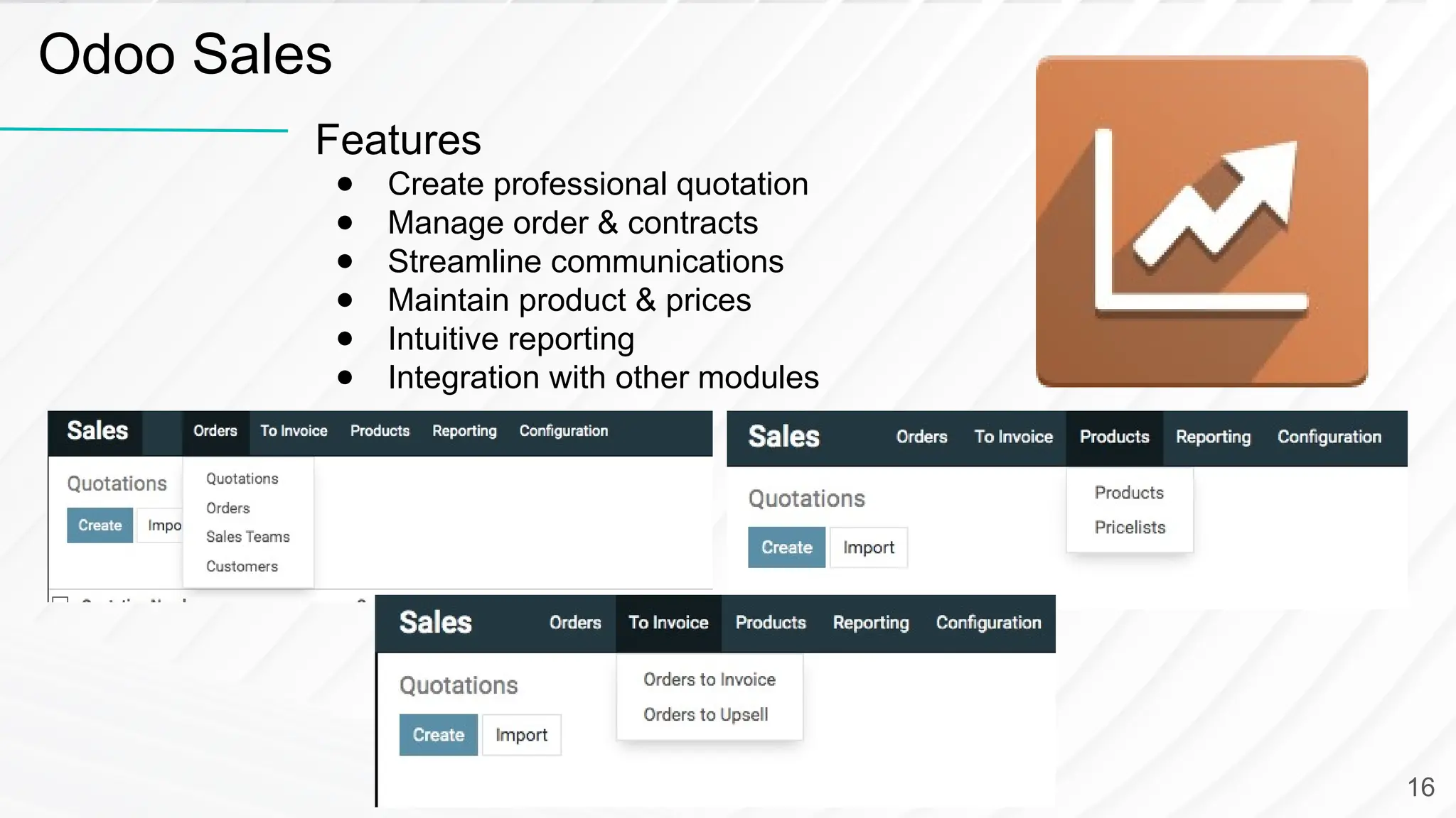 Features ● Create professional quotation ● Manage order & contracts ● Streamline communications ● Maintain product & prices ● Intuitive reporting ● Integration with other modules Odoo Sales 16 