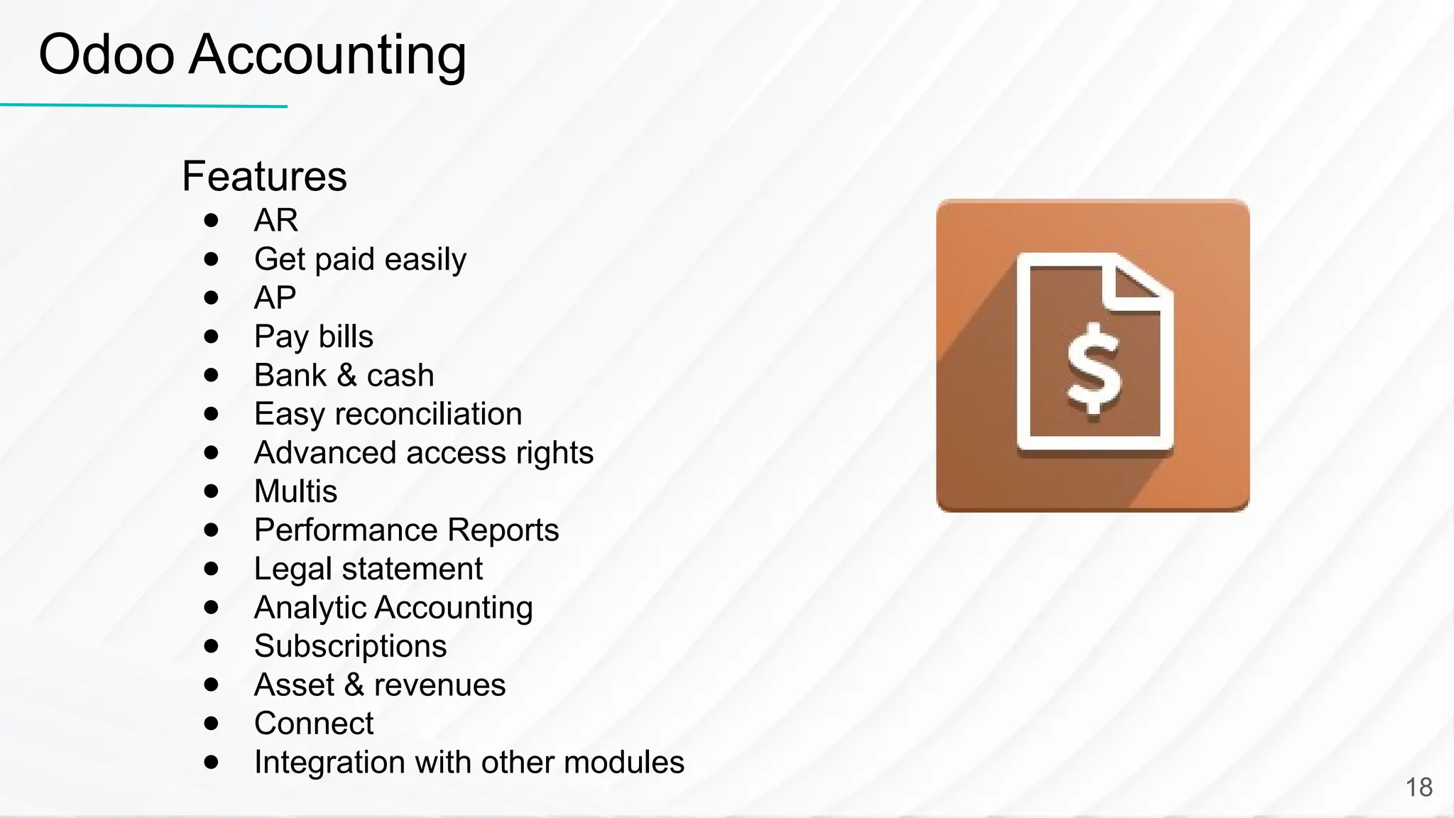 Features ● AR ● Get paid easily ● AP ● Pay bills ● Bank & cash ● Easy reconciliation ● Advanced access rights ● Multis ● Performance Reports ● Legal statement ● Analytic Accounting ● Subscriptions ● Asset & revenues ● Connect ● Integration with other modules Odoo Accounting 18 