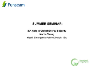 SUMMER SEMINAR:
IEA Role in Global Energy Security
Martin Young
Head, Emergency Policy Division, IEA
 