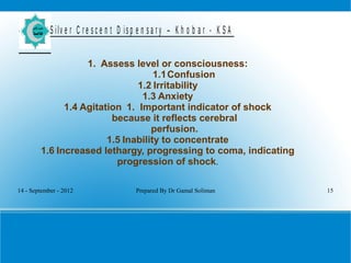 14 - September - 2012 Prepared By Dr Gamal Soliman 15
S ilv e r C r e s c e n t D is p e n s a r y – K h o b a r - K S A
1. Assess level or consciousness:
1.1Confusion
1.2 Irritability
1.3 Anxiety
1.4 Agitation 1. Important indicator of shock
because it reflects cerebral
perfusion.
1.5 Inability to concentrate
1.6 Increased lethargy, progressing to coma, indicating
progression of shock.
 