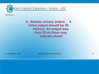14 - September - 2012 Prepared By Dr Gamal Soliman 17
S ilv e r C r e s c e n t D is p e n s a r y – K h o b a r - K S A
4. Assess urinary output. 4.
Urine output should be 50
ml/hour. An output less
than 25 ml./hour may
indicate shock
 