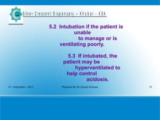 14 - September - 2012 Prepared By Dr Gamal Soliman 19
S ilv e r C r e s c e n t D is p e n s a r y – K h o b a r - K S A
5.2 Intubation if the patient is
unable
to manage or is
ventilating poorly.
5.3 If intubated, the
patient may be
hyperventilated to
help control
acidosis.
 