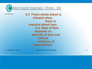 14 - September - 2012 Prepared By Dr Gamal Soliman 21
S ilv e r C r e s c e n t D is p e n s a r y – K h o b a r - K S A
6.3 Fresh whole blood is
infused when
there is
massive blood loss.
6.3 Rate of flow
depends on
severity of loss and
clinical
evidence of
hypovolemia.
 