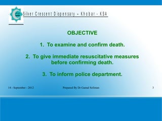 14 - September - 2012 Prepared By Dr Gamal Soliman 3
S ilv e r C r e s c e n t D is p e n s a r y – K h o b a r - K S A
OBJECTIVE
1. To examine and confirm death.
2. To give immediate resuscitative measures
before confirming death.
3. To inform police department.
 