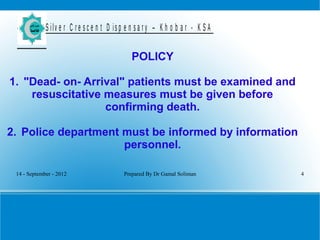 14 - September - 2012 Prepared By Dr Gamal Soliman 4
S ilv e r C r e s c e n t D is p e n s a r y – K h o b a r - K S A
POLICY
1. "Dead- on- Arrival" patients must be examined and
resuscitative measures must be given before
confirming death.
2. Police department must be informed by information
personnel.
 