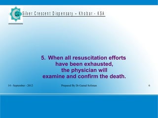 14 - September - 2012 Prepared By Dr Gamal Soliman 6
S ilv e r C r e s c e n t D is p e n s a r y – K h o b a r - K S A
5. When all resuscitation efforts
have been exhausted,
the physician will
examine and confirm the death.
 