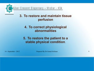 14 - September - 2012 Prepared By Dr Gamal Soliman 9
S ilv e r C r e s c e n t D is p e n s a r y – K h o b a r - K S A
3. To restore and maintain tissue
perfusion
4. To correct physiological
abnormalities
5. To restore the patient to a
stable physical condition.
 