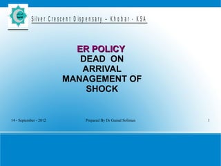 14 - September - 2012 Prepared By Dr Gamal Soliman 1
S ilv e r C r e s c e n t D is p e n s a r y – K h o b a r - K S A
ER POLICYER POLICY
DEAD ON
ARRIVAL
MANAGEMENT OF
SHOCK
 